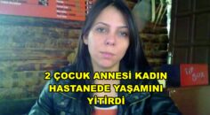2 ÇOCUK ANNESİ KADIN HASTANEDE YAŞAMINI YİTİRDİ