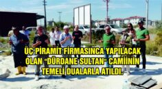 ÜÇ PİRAMİT FİRMASINCA YAPILACAK OLAN “DÜRDANE SULTAN” CAMİİNİN TEMELİ DUALARLA ATILDI.